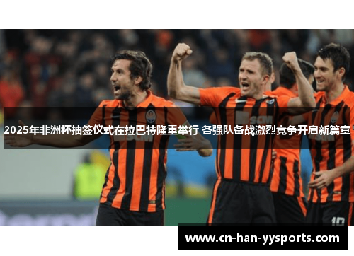 2025年非洲杯抽签仪式在拉巴特隆重举行 各强队备战激烈竞争开启新篇章