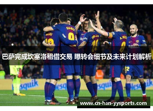 巴萨完成坎塞洛租借交易 曝转会细节及未来计划解析