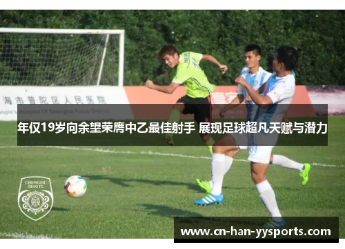 年仅19岁向余望荣膺中乙最佳射手 展现足球超凡天赋与潜力