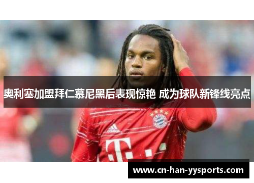 奥利塞加盟拜仁慕尼黑后表现惊艳 成为球队新锋线亮点 奥利塞加盟拜仁慕尼黑后表现惊艳 成为球队新锋线亮点