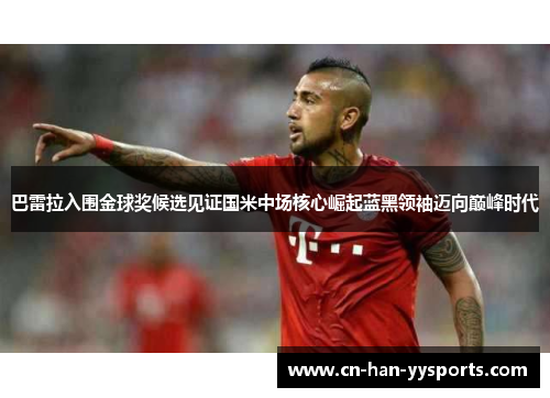 巴雷拉入围金球奖候选见证国米中场核心崛起蓝黑领袖迈向巅峰时代 巴雷拉入围金球奖候选见证国米中场核心崛起蓝黑领袖迈向巅峰时代